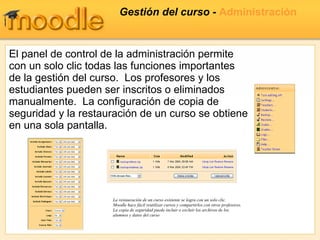 Gestión del curso -  Administración El panel de control de la administración permite con un solo clic todas las funciones importantes de la gestión del curso.  Los profesores y los estudiantes pueden ser inscritos o eliminados manualmente.  La configuración de copia de seguridad y la restauración de un curso se obtiene en una sola pantalla. La restauración de un curso existente se logra con un solo clic. Moodle hace fácil reutilizar cursos y compartirlos con otros profesores. La copia de seguridad puede incluir o excluir los archivos de los alumnos y datos del curso 