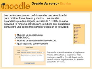 Gestión del curso -  Escalas Los profesores pueden definir escalas que se utilizarán para calificar foros, tareas y diarios.  Las escalas estándares pueden asignar un valor de 1-100% en cada actividad (o ninguna calificación), o indicar si el estudiante demuestra una de las tres características en la actividad : Las escalas a medida permiten al profesor un retorno adecuada en la calificación en un contenido específico. Cree fácilmente varios tipos de escalas, y aplíquelas en las diversas actividades del curso. Muestra un conocimiento CONECTADO. Muestra un conocimiento SEPARADO. Igual separado que conectado.  