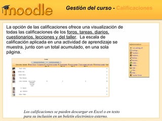 Gestión del curso -  Calificaciones La opción de las calificaciones ofrece una visualización de todas las calificaciones de los  foros, tareas, diarios, cuestionarios, lecciones y del taller .  La escala de calificación aplicada en una actividad de aprendizaje se muestra, junto con un total acumulado, en una sola página. Los calificaciones se pueden descargar en Excel o en texto para su inclusión en un boletín electrónico externo. 