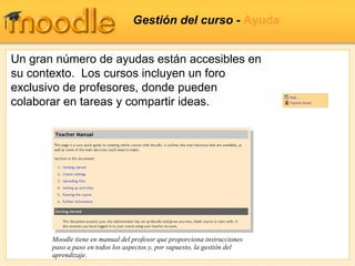 Gestión del curso -  Ayuda Un gran número de ayudas están accesibles en su contexto.  Los cursos incluyen un foro exclusivo de profesores, donde pueden colaborar en tareas y compartir ideas. Moodle tiene en manual del profesor que proporciona instrucciones paso a paso en todos los aspectos y, por supuesto, la gestión del aprendizaje. 