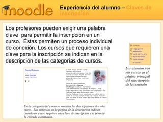 Experiencia del alumno –   Claves de inscripción Los profesores pueden exigir una palabra clave  para permitir la inscripción en un curso.  Éstas permiten un proceso individual de conexión. Los cursos que requieren una clave para la inscripción se indican en la descripción de las categorías de cursos. En la categoría del curso se muestra las descripciones de cada curso.  Los símbolos en la página de la descripción indican cuando un curso requiere una clave de inscripción y si permite la entrada a invitados. Los alumnos ven sus cursos en el página principal del sitio después de la conexión 