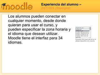 Experiencia del alumno  –  24/7/365 ¡Siempre! Se pueden seleccionar uno de los 34 idiomas disponible en la conexión Los alumnos pueden conectar en cualquier momento, desde donde quieran para usar el curso, y pueden especificar la zona horaria y el idioma que desean utilizar.  Moodle tiene el interfaz para 34 idiomas. 