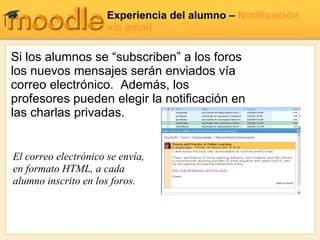 Experiencia del alumno  –  Notificación vía email El correo electrónico se envía, en formato HTML, a cada alumno inscrito en los foros.  Si los alumnos se “subscriben” a los foros los nuevos mensajes serán enviados vía correo electrónico.  Además, los profesores pueden elegir la notificación en las charlas privadas. 