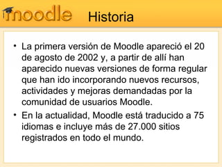 Historia La   primera   versión   de   Moodle   apareció   el   20   de   agosto   de   2002   y,   a   partir   de   allí   han   aparecido   nuevas   versiones   de   forma   regular   que   han   ido   incorporando   nuevos   recursos,   actividades   y   mejoras   demandadas   por   la   comunidad   de   usuarios   Moodle. En   la   actualidad,   Moodle   está   traducido   a   75   idiomas   e   incluye   más   de   27.000   sitios   registrados   en   todo   el   mundo. 
