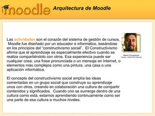 Arquitectura de Moodle Las  actividades  son el corazón del sistema de gestión de cursos.  Moodle fue diseñado por un educador e informático, basándose en los principios del “constructivismo social”.  El Constructivismo afirma que el aprendizaje es especialmente efectivo cuando se realiza compartiéndolo con otros. Esa experiencia puede ser cualquier cosa: una frase pronunciada o un mensaje en Internet, o elementos más complejos como una pintura, una casa o una aplicación informática. El concepto del constructivismo social amplía las ideas comentadas en un grupo social que construye su aprendizaje unos con otros, creando en colaboración una cultura de compartir contenidos y significados.  Cuando uno se sumerge dentro de una cultura como está, estamos aprendiendo continuamente como ser una parte de esa cultura a muchos niveles. Martin Dougiamas Creador y director de desarrollo 