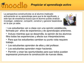 Propiciar el aprendizaje activo La perspectiva constructivista ve al alumno implicado activamente en su aprendizaje para que le de significado, y este tipo de enseñanza busca que el alumno pueda analizar, investigar, colaborar, compartir, construir y generar basándose en lo que ya sabe. Los estudiantes van a clase con una opinión establecida, formada por  años de experiencia y de aprendizajes anteriores. Incluso mientras que se desarrolla, la opinión de los alumnos filtra todas las experiencias y afecta sus interpretaciones. Para que los estudiantes cambien su punto vista requiere trabajo. Los estudiantes aprenden de ellos y del profesor. Los estudiantes aprenden mejor haciendo. Permitir y crear las oportunidades para que todos puedan expresarse promueve la construcción de nuevas ideas. 