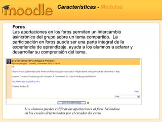 Características -  Módulos Foros Las aportaciones en los foros permiten un intercambio asincrónico del grupo sobre un tema compartido.  La participación en foros puede ser una parte integral de la experiencia de aprendizaje, ayuda a los alumnos a aclarar y desarrollar su comprensión del tema. Los alumnos pueden calificar las aportaciones al foro, basándose en las escalas determinadas por el creador del curso 
