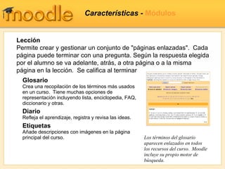 Características -  Módulos Glosario Crea una recopilación de los términos más usados en un curso.  Tiene muchas opciones de representación incluyendo lista, enciclopedia, FAQ, diccionario y otras. Diario Refleja el aprendizaje, registra y revisa las ideas.   Etiquetas Añade descripciones con imágenes en la página principal del curso. Los términos del glosario aparecen enlazados en todos los recursos del curso.  Moodle incluye su propio motor de búsqueda. Lección Permite crear y gestionar un conjunto de "páginas enlazadas".  Cada página puede terminar con una pregunta. Según la respuesta elegida por el alumno se va adelante, atrás, a otra página o a la misma página en la lección.  Se califica al terminar 