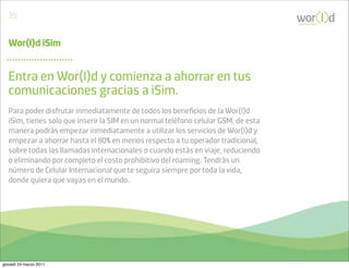 35
                                                                                     communicate




   Wor(l)d iSim


   Entra en Wor(l)d y comienza a ahorrar en tus
   comunicaciones gracias a iSim.
   Para poder disfrutar inmediatamente de todos los beneﬁcios de la Wor(l)d
   iSim, tienes solo que inserir la SIM en un normal telèfono celular GSM, de esta
   manera podràs empezar inmediatamente a utilizar los servicios de Wor(l)d y
   empezar a ahorrar hasta el 80% en menos respecto a tu operador tradicional,
   sobre todas las llamadas internacionales o cuando estàs en viaje, reduciendo
   o eliminando por completo el costo prohibitivo del roaming. Tendràs un
   nùmero de Celular Internacional que te seguira siempre por toda la vida,
   donde quiera que vayas en el mundo.




giovedì 24 marzo 2011
 