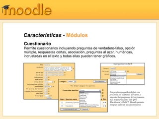 Características - Módulos
Cuestionario
Permite cuestionarios incluyendo preguntas de verdadero-falso, opción
múltiple, respuestas cortas, asociación, preguntas al azar, numéricas,
incrustadas en el texto y todas ellas pueden tener gráficos.




                                                      Los profesores pueden definir con
                                                      precisión los exámenes del curso, e
                                                      importar las preguntas de los formatos
                                                      más populares como IMS QTI,
                                                      Blackboard y WebCT. Moodle permite
                                                      integrar audio en sus cuestionarios
 
