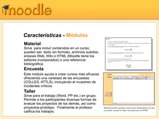 Características - Módulos
Material
Sirve para incluir contenidos en un curso;
pueden ser: texto sin formato, archivos subidos,
enlaces Web, Wiki o HTML (Moodle tiene los
editores incorporados) o una referencia
bibliográfica.
Encuesta
Este módulo ayuda a crear cursos más eficaces
ofreciendo una variedad de las encuestas
(COLLES, ATTLS), incluyendo el muestreo de
incidentes críticos.
Taller
Sirve para el trabajo (Word, PP etc.) en grupo.
Permite a los participantes diversas formas de
evaluar los proyectos de los demás, así como
proyectos-prototipo. Finalmente el profesor        Moodle permite agregar expresiones matemáticas en una
                                                   actividad, usando el editor incorporado de HTML
califica los trabajos.
 