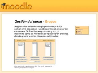 Gestión del curso - Grupos
Asignar a los alumnos a un grupo es una práctica
común en la educación. Moodle permite al profesor del
curso crear fácilmente categorías del grupo, y
determine cómo los miembros se relacionaran entre los
demás grupos y en las diferentes actividades.




Crear nombres de grupo distintos es fácil. Con un clic se asignan los
alumnos y los profesores a un grupo.
 