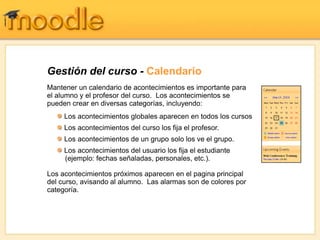 Gestión del curso - Calendario
Mantener un calendario de acontecimientos es importante para
el alumno y el profesor del curso. Los acontecimientos se
pueden crear en diversas categorías, incluyendo:
     Los acontecimientos globales aparecen en todos los cursos
     Los acontecimientos del curso los fija el profesor.
     Los acontecimientos de un grupo solo los ve el grupo.
     Los acontecimientos del usuario los fija el estudiante
     (ejemplo: fechas señaladas, personales, etc.).

Los acontecimientos próximos aparecen en el pagina principal
del curso, avisando al alumno. Las alarmas son de colores por
categoría.
 