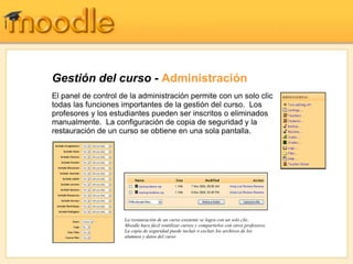 Gestión del curso - Administración
El panel de control de la administración permite con un solo clic
todas las funciones importantes de la gestión del curso. Los
profesores y los estudiantes pueden ser inscritos o eliminados
manualmente. La configuración de copia de seguridad y la
restauración de un curso se obtiene en una sola pantalla.




                     La restauración de un curso existente se logra con un solo clic.
                     Moodle hace fácil reutilizar cursos y compartirlos con otros profesores.
                     La copia de seguridad puede incluir o excluir los archivos de los
                     alumnos y datos del curso
 