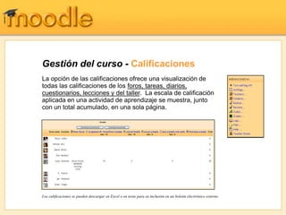 Gestión del curso - Calificaciones
La opción de las calificaciones ofrece una visualización de
todas las calificaciones de los foros, tareas, diarios,
cuestionarios, lecciones y del taller. La escala de calificación
aplicada en una actividad de aprendizaje se muestra, junto
con un total acumulado, en una sola página.




Los calificaciones se pueden descargar en Excel o en texto para su inclusión en un boletín electrónico externo.
 