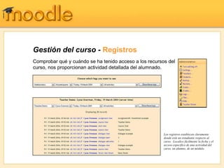 Gestión del curso - Registros
Comprobar qué y cuándo se ha tenido acceso a los recursos del
curso, nos proporcionan actividad detallada del alumnado.




                                                        Los registros establecen claramente
                                                        donde está un estudiante respecto al
                                                        curso. Localice fácilmente la fecha y el
                                                        acceso específico de una actividad del
                                                        curso, un alumno, de un módulo.
 