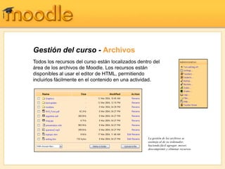 Gestión del curso - Archivos
Todos los recursos del curso están localizados dentro del
área de los archivos de Moodle. Los recursos están
disponibles al usar el editor de HTML, permitiendo
incluirlos fácilmente en el contenido en una actividad.




                                                   La gestión de los archivos se
                                                   asemeja al de su ordenador,
                                                   haciendo fácil agregar, mover,
                                                   descomprimir y eliminar recursos.
 