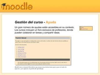 Gestión del curso - Ayuda
Un gran número de ayudas están accesibles en su contexto.
Los cursos incluyen un foro exclusivo de profesores, donde
pueden colaborar en tareas y compartir ideas.




Moodle tiene en manual del profesor que proporciona instrucciones paso a paso en todos los
aspectos y, por supuesto, la gestión del aprendizaje.
 