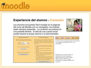 Experiencia del alumno - Conexión
Los alumnos encuentran fácil navegar en la páginas
del curso de Moodle con su navegador; los enlaces
están siempre presentes. La conexión se produce en
una pantalla familiar. El alta de una cuenta inicial
puede hacerla el propio alumno o el administrador.


                                             La barra de la navegación proporciona enlaces
                                             con la página principal del curso y sus
                                             actividades




                                             Moodle tiene su propio sistema de
                                             autentificación, pero integrará
                                             además una base de datos, POP3,
                                             IMAP, LDAP o NNTP externo,
                                             permitiendo un dominio amplio de la
                                             conexión.
 
