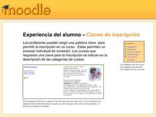 Experiencia del alumno – Claves de inscripción
Los profesores pueden exigir una palabra clave para
permitir la inscripción en un curso. Éstas permiten un
proceso individual de conexión. Los cursos que
requieren una clave para la inscripción se indican en la
descripción de las categorías de cursos.
                                                                                           Los alumnos ven sus cursos
                                                                                           en el página principal del
                                                                                           sitio después de la conexión




En la categoría del curso se muestra las descripciones de cada curso. Los símbolos en la
página de la descripción indican cuando un curso requiere una clave de inscripción y si
permite la entrada a invitados.
 