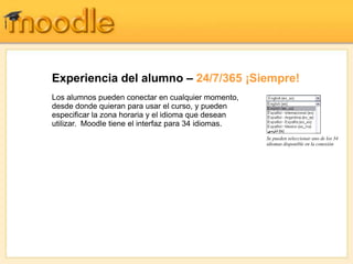 Experiencia del alumno – 24/7/365 ¡Siempre!
Los alumnos pueden conectar en cualquier momento,
desde donde quieran para usar el curso, y pueden
especificar la zona horaria y el idioma que desean
utilizar. Moodle tiene el interfaz para 34 idiomas.
                                                      Se pueden seleccionar uno de los 34
                                                      idiomas disponible en la conexión
 