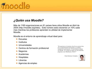 ¿Quién usa Moodle?
Más de 1160 organizaciones en 81 países tiene sitios Moodle en Abril de
2004 (http://moodle.org/sites). Este número está creciendo un 10% cada
mes mientras los profesores aprenden la utilidad de implementar
Moodle.
Moodle es el entorno de aprendizaje virtual ideal para:
    Escuelas
    Institutos
    Universidades                                 "Mi experiencia en la primera clase fue un enorme éxito,
                                                  por el comportamiento del programa y la calidad y
    Centros de formación profesional              cantidad de la participación. Ha sido fabuloso trabajar
                                                  con Moodle. No se parece de nada a los otros aburridos
    Negocios                                      programas como Blackboard y WebCT."

    Academias
                                                                - Paula Edmiston, Formadora
    Hospitales
    Librerías
    Agencias de empleo
 