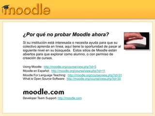 ¿Por qué no probar Moodle ahora?
Si su institución está interesada o necesita ayuda para que su
colectivo aprenda en línea, aquí tiene la oportunidad de pasar al
siguiente nivel en su búsqueda. Estos sitios de Moodle están
abiertos para que explorar como alumno, o con permiso de
creación de cursos.

Using Moodle: http://moodle.org/course/view.php?id=5
Moodle en Español: http://moodle.org/course/view.php?id=11
Moodle For Language Teaching: http://moodle.org/course/view.php?id=31
What is Open Source Software: http://moodle.org/course/view.php?id=30




Developer Team Support: http://moodle.com
 