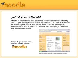 ¡Introducción a Moodle!
Moodle es un alternativa a las soluciones comerciales como Blackboard y
WebCT, y se distribuye gratuitamente bajo licencia Open Source. El entorno
de aprendizaje de Moodle está basado en los principios pedagógicos
constructivistas, con un diseño modular que hace fácil agregar contenidos
que motivan al estudiante.




Entorno de aprendizaje modular y
dinámico orientado a objetos




                                   Moodle tiene un interfaz intuitivo para la navegación que hace fácil crear cursos
 