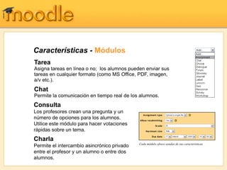 Características - Módulos
Tarea
Asigna tareas en línea o no; los alumnos pueden enviar sus
tareas en cualquier formato (como MS Office, PDF, imagen,
a/v etc.).
Chat
Permite la comunicación en tiempo real de los alumnos.
Consulta
Los profesores crean una pregunta y un
número de opciones para los alumnos.
Utilice este módulo para hacer votaciones
rápidas sobre un tema.
Charla
                                             Cada módulo ofrece ayudas de sus características
Permite el intercambio asincrónico privado
entre el profesor y un alumno o entre dos
alumnos.
 