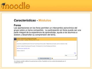 Características - Módulos
Foros
Las aportaciones en los foros permiten un intercambio asincrónico del
grupo sobre un tema compartido. La participación en foros puede ser una
parte integral de la experiencia de aprendizaje, ayuda a los alumnos a
aclarar y desarrollar su comprensión del tema.




Los alumnos pueden calificar las aportaciones al foro, basándose en las escalas determinadas por el
creador del curso
 