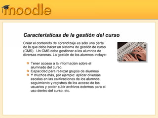 Características de la gestión del curso
Crear el contenido de aprendizaje es sólo una parte
de lo que debe hacer un sistema de gestión de curso
(CMS). Un CMS debe gestionar a los alumnos de
diversas maneras. La gestión de los alumnos incluye:

    Tener acceso a la información sobre el
    alumnado del curso.
    Capacidad para realizar grupos de alumnos
    Y muchos más, por ejemplo: aplicar diversas
    escalas en las calificaciones de los alumnos,
    seguimiento y registros de los acceso de los
    usuarios y poder subir archivos externos para el
    uso dentro del curso, etc.
 
