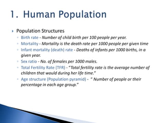  Population Structures
◦ Birth rate - Number of child birth per 100 people per year.
◦ Mortality - Mortality is the death rate per 1000 people per given time
◦ Infant mortality (death) rate - Deaths of infants per 1000 births, in a
given year.
◦ Sex ratio - No. of females per 1000 males.
◦ Total Fertility Rate (TFR) - “Total fertility rate is the average number of
children that would during her life time.”
◦ Age structure (Population pyramid) - “ Number of people or their
percentage in each age group.”
 