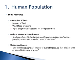  Food Resource
◦ Production of food
 Sources of food
 World food problems
 Types of agricultural systems for food production
◦ Malnutrition or Malnourishment
 “Malnourishment is the lack of specific components of food such as
proteins, vitamins or essential chemical elements.”
◦ Undernourishment
 “It is the lack of sufficient calories in available food, so that one has little
or no ability to move or work.”
 