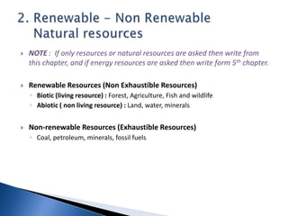  NOTE : If only resources or natural resources are asked then write from
this chapter, and if energy resources are asked then write form 5th chapter.
 Renewable Resources (Non Exhaustible Resources)
◦ Biotic (living resource) : Forest, Agriculture, Fish and wildlife
◦ Abiotic ( non living resource) : Land, water, minerals
 Non-renewable Resources (Exhaustible Resources)
◦ Coal, petroleum, minerals, fossil fuels
 