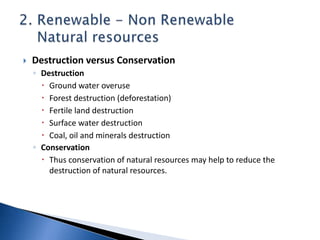  Destruction versus Conservation
◦ Destruction
 Ground water overuse
 Forest destruction (deforestation)
 Fertile land destruction
 Surface water destruction
 Coal, oil and minerals destruction
◦ Conservation
 Thus conservation of natural resources may help to reduce the
destruction of natural resources.
 