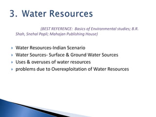 (BEST REFERENCE: Basics of Environmental studies; B.R.
Shah, Snehal Popli; Mahajan Publishing House)
 Water Resources-Indian Scenario
 Water Sources- Surface & Ground Water Sources
 Uses & overuses of water resources
 problems due to Overexploitation of Water Resources
 
