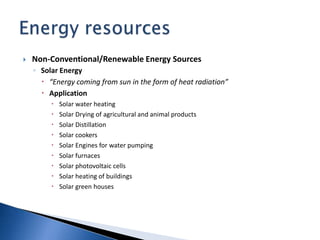  Non-Conventional/Renewable Energy Sources
◦ Solar Energy
 “Energy coming from sun in the form of heat radiation”
 Application
 Solar water heating
 Solar Drying of agricultural and animal products
 Solar Distillation
 Solar cookers
 Solar Engines for water pumping
 Solar furnaces
 Solar photovoltaic cells
 Solar heating of buildings
 Solar green houses
 