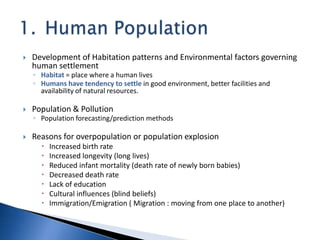  Development of Habitation patterns and Environmental factors governing
human settlement
◦ Habitat = place where a human lives
◦ Humans have tendency to settle in good environment, better facilities and
availability of natural resources.
 Population & Pollution
◦ Population forecasting/prediction methods
 Reasons for overpopulation or population explosion
 Increased birth rate
 Increased longevity (long lives)
 Reduced infant mortality (death rate of newly born babies)
 Decreased death rate
 Lack of education
 Cultural influences (blind beliefs)
 Immigration/Emigration ( Migration : moving from one place to another)
 