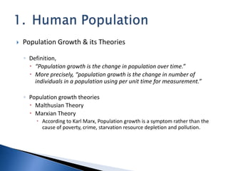  Population Growth & its Theories
◦ Definition,
 “Population growth is the change in population over time.”
 More precisely, “population growth is the change in number of
individuals in a population using per unit time for measurement.”
◦ Population growth theories
 Malthusian Theory
 Marxian Theory
 According to Karl Marx, Population growth is a symptom rather than the
cause of poverty, crime, starvation resource depletion and pollution.
 