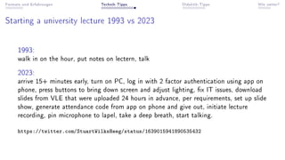 Formate und Erfahrungen Technik-Tipps Didaktik-Tipps Wie weiter?
Starting a university lecture 1993 vs 2023
1993:
walk in on the hour, put notes on lectern, talk
2023:
arrive 15+ minutes early, turn on PC, log in with 2 factor authentication using app on
phone, press buttons to bring down screen and adjust lighting, x IT issues, download
slides from VLE that were uploaded 24 hours in advance, per requirements, set up slide
show, generate attendance code from app on phone and give out, initiate lecture
recording, pin microphone to lapel, take a deep breath, start talking.
https://twitter.com/StuartWilksHeeg/status/1639015941890535432
 