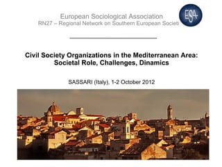 European Sociological Association
    RN27 – Regional Network on Southern European Societies




Civil Society Organizations in the Mediterranean Area:
         Societal Role, Challenges, Dinamics

               SASSARI (Italy), 1-2 October 2012
 
