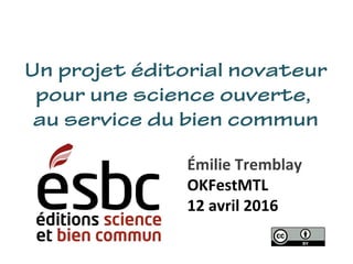 Un projet éditorial novateur
pour une science ouverte,
au service du bien commun
Émilie Tremblay
OKFestMTL
12 avril 2016
 