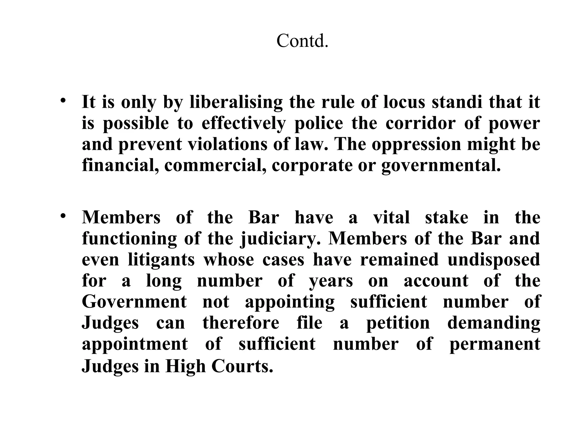 Contd.
• It is only by liberalising the rule of locus standi that it
is possible to effectively police the corridor of power
and prevent violations of law. The oppression might be
financial, commercial, corporate or governmental.
• Members of the Bar have a vital stake in the
functioning of the judiciary. Members of the Bar and
even litigants whose cases have remained undisposed
for a long number of years on account of the
Government not appointing sufficient number of
Judges can therefore file a petition demanding
appointment of sufficient number of permanent
Judges in High Courts.

 