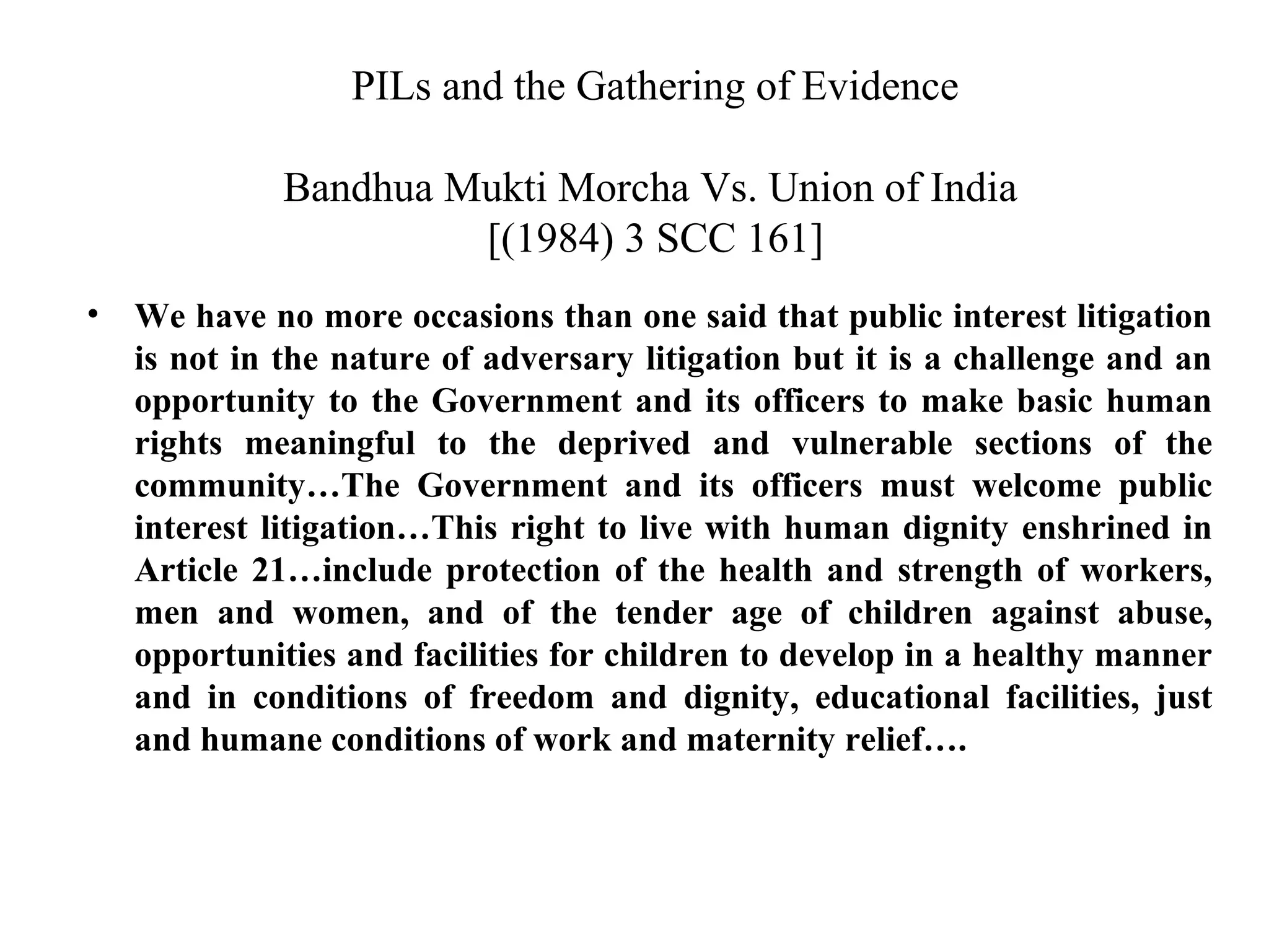 PILs and the Gathering of Evidence
Bandhua Mukti Morcha Vs. Union of India
[(1984) 3 SCC 161]
•

We have no more occasions than one said that public interest litigation
is not in the nature of adversary litigation but it is a challenge and an
opportunity to the Government and its officers to make basic human
rights meaningful to the deprived and vulnerable sections of the
community…The Government and its officers must welcome public
interest litigation…This right to live with human dignity enshrined in
Article 21…include protection of the health and strength of workers,
men and women, and of the tender age of children against abuse,
opportunities and facilities for children to develop in a healthy manner
and in conditions of freedom and dignity, educational facilities, just
and humane conditions of work and maternity relief….

 