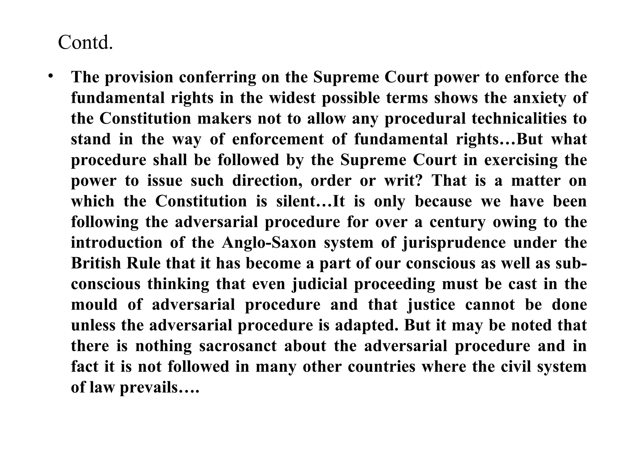 Contd.
• The provision conferring on the Supreme Court power to enforce the
fundamental rights in the widest possible terms shows the anxiety of
the Constitution makers not to allow any procedural technicalities to
stand in the way of enforcement of fundamental rights…But what
procedure shall be followed by the Supreme Court in exercising the
power to issue such direction, order or writ? That is a matter on
which the Constitution is silent…It is only because we have been
following the adversarial procedure for over a century owing to the
introduction of the Anglo-Saxon system of jurisprudence under the
British Rule that it has become a part of our conscious as well as subconscious thinking that even judicial proceeding must be cast in the
mould of adversarial procedure and that justice cannot be done
unless the adversarial procedure is adapted. But it may be noted that
there is nothing sacrosanct about the adversarial procedure and in
fact it is not followed in many other countries where the civil system
of law prevails….

 