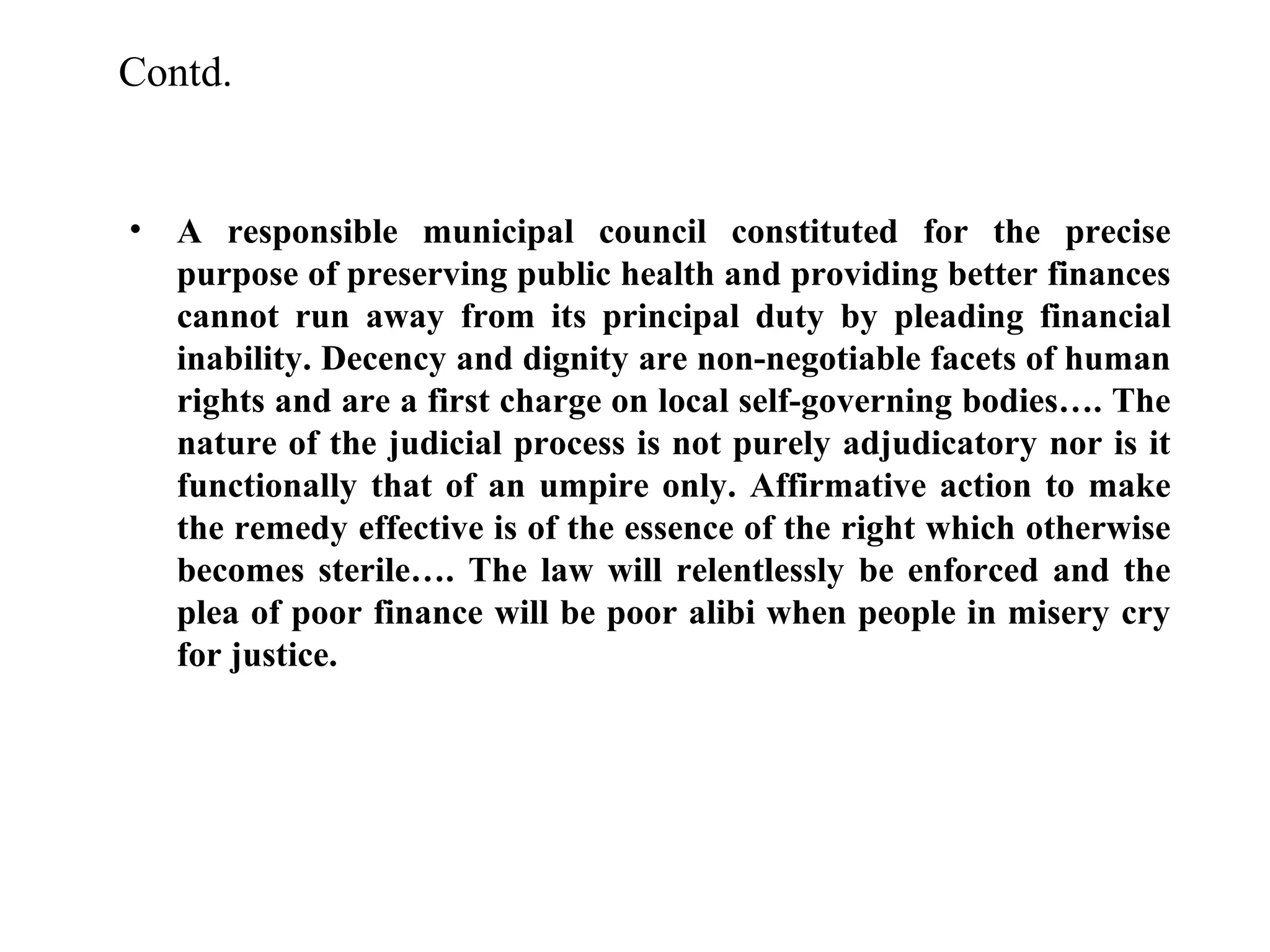 Contd.

•

A responsible municipal council constituted for the precise
purpose of preserving public health and providing better finances
cannot run away from its principal duty by pleading financial
inability. Decency and dignity are non-negotiable facets of human
rights and are a first charge on local self-governing bodies…. The
nature of the judicial process is not purely adjudicatory nor is it
functionally that of an umpire only. Affirmative action to make
the remedy effective is of the essence of the right which otherwise
becomes sterile…. The law will relentlessly be enforced and the
plea of poor finance will be poor alibi when people in misery cry
for justice.

 