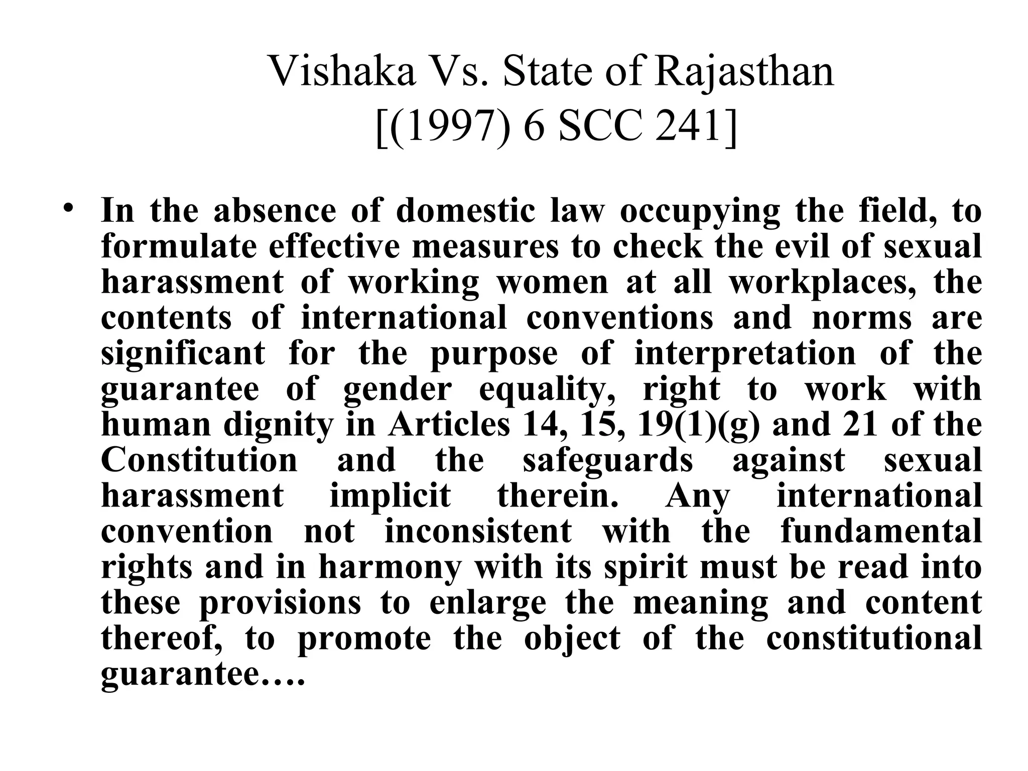 Vishaka Vs. State of Rajasthan
[(1997) 6 SCC 241]
• In the absence of domestic law occupying the field, to
formulate effective measures to check the evil of sexual
harassment of working women at all workplaces, the
contents of international conventions and norms are
significant for the purpose of interpretation of the
guarantee of gender equality, right to work with
human dignity in Articles 14, 15, 19(1)(g) and 21 of the
Constitution and the safeguards against sexual
harassment implicit therein. Any international
convention not inconsistent with the fundamental
rights and in harmony with its spirit must be read into
these provisions to enlarge the meaning and content
thereof, to promote the object of the constitutional
guarantee….

 