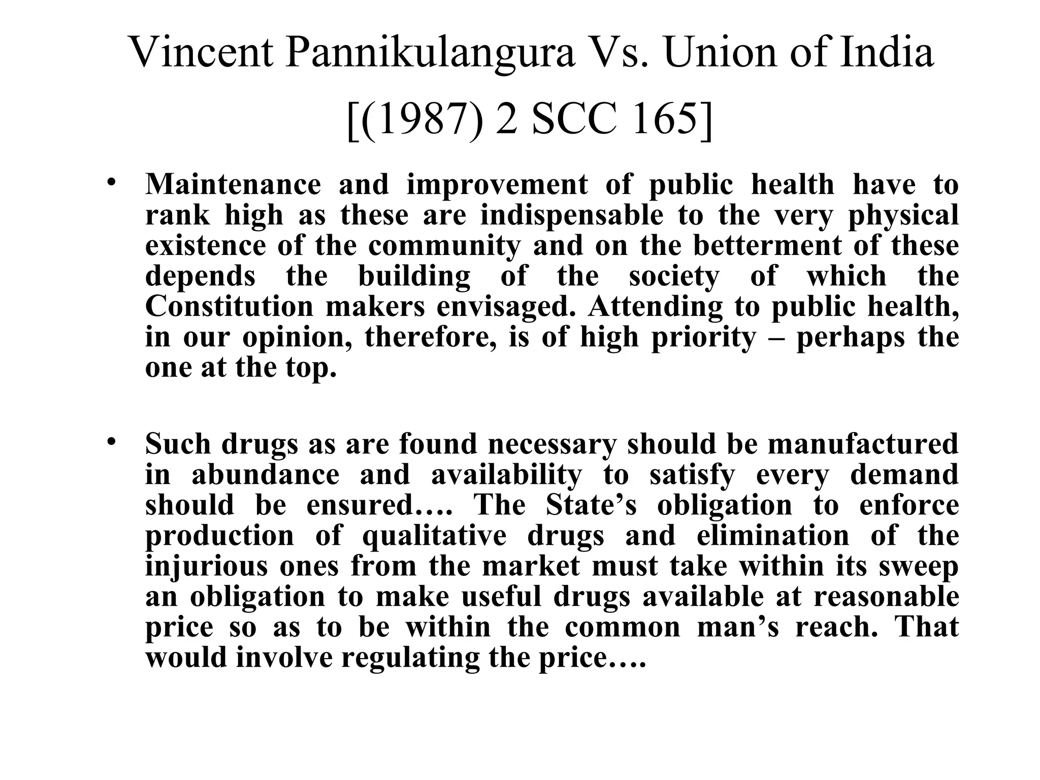 Vincent Pannikulangura Vs. Union of India
[(1987) 2 SCC 165]
• Maintenance and improvement of public health have to
rank high as these are indispensable to the very physical
existence of the community and on the betterment of these
depends the building of the society of which the
Constitution makers envisaged. Attending to public health,
in our opinion, therefore, is of high priority – perhaps the
one at the top.
• Such drugs as are found necessary should be manufactured
in abundance and availability to satisfy every demand
should be ensured…. The State’s obligation to enforce
production of qualitative drugs and elimination of the
injurious ones from the market must take within its sweep
an obligation to make useful drugs available at reasonable
price so as to be within the common man’s reach. That
would involve regulating the price….

 