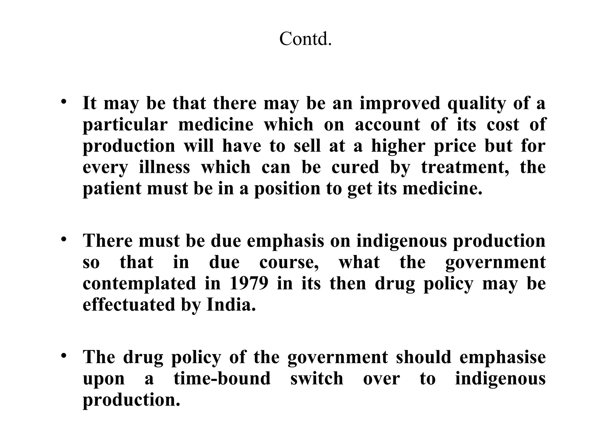 Contd.
• It may be that there may be an improved quality of a
particular medicine which on account of its cost of
production will have to sell at a higher price but for
every illness which can be cured by treatment, the
patient must be in a position to get its medicine.
• There must be due emphasis on indigenous production
so that in due course, what the government
contemplated in 1979 in its then drug policy may be
effectuated by India.
• The drug policy of the government should emphasise
upon a time-bound switch over to indigenous
production.

 