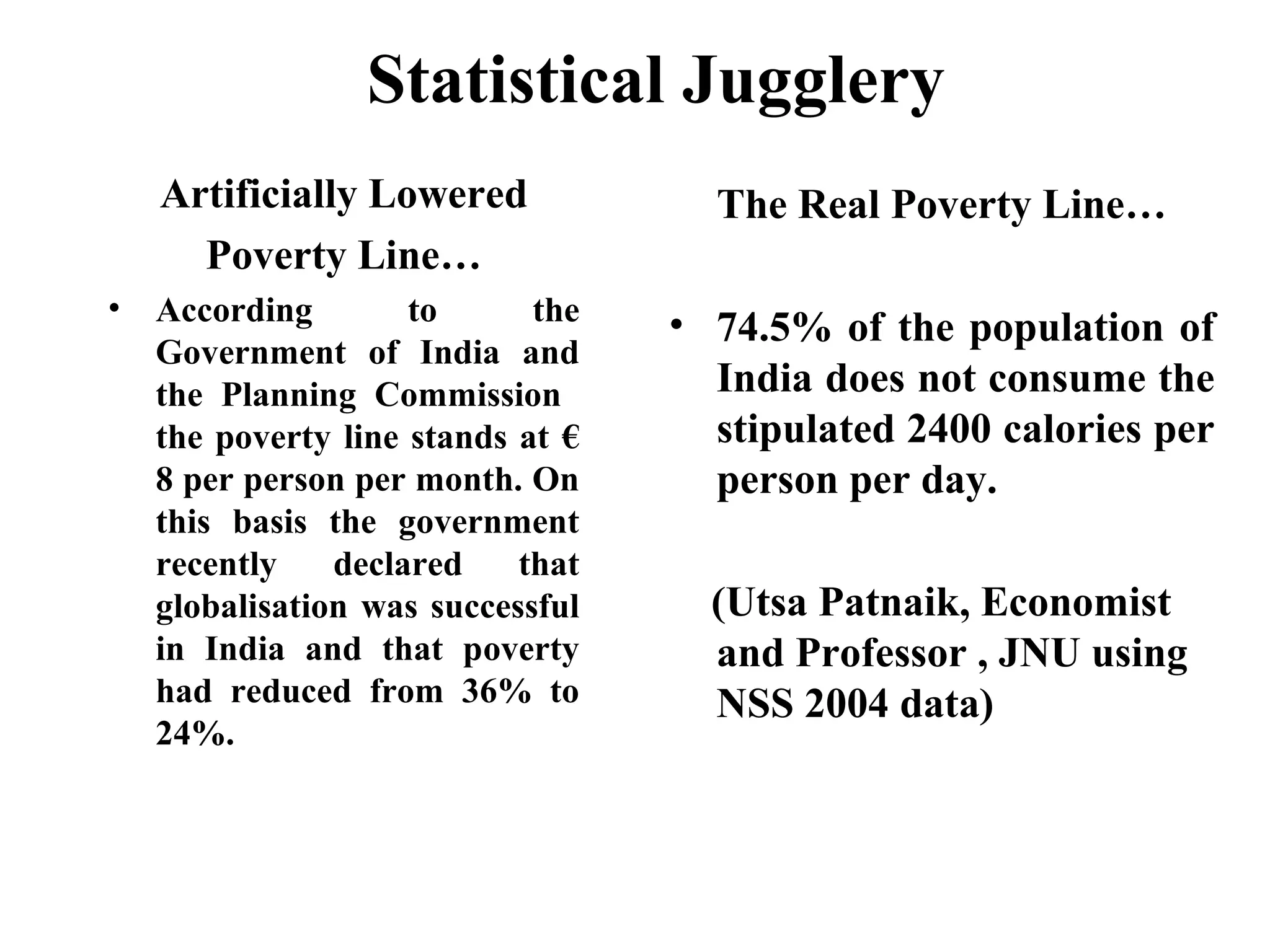 Statistical Jugglery
Artificially Lowered
Poverty Line…
•

According
to
the
Government of India and
the Planning Commission
the poverty line stands at €
8 per person per month. On
this basis the government
recently
declared
that
globalisation was successful
in India and that poverty
had reduced from 36% to
24%.

The Real Poverty Line…
• 74.5% of the population of
India does not consume the
stipulated 2400 calories per
person per day.
(Utsa Patnaik, Economist
and Professor , JNU using
NSS 2004 data)

 